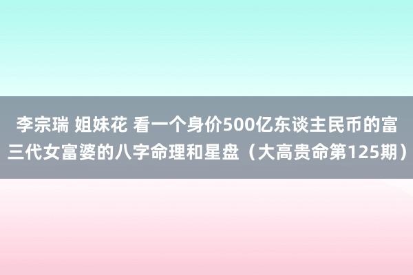 李宗瑞 姐妹花 看一个身价500亿东谈主民币的富三代女富婆的八字命理和星盘（大高贵命第125期）