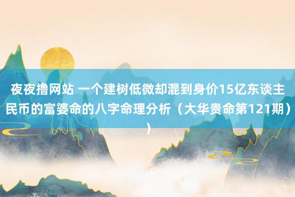 夜夜撸网站 一个建树低微却混到身价15亿东谈主民币的富婆命的八字命理分析（大华贵命第121期）
