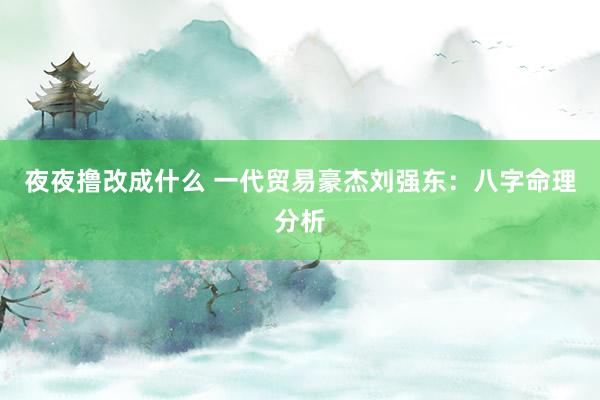 夜夜撸改成什么 一代贸易豪杰刘强东：八字命理分析