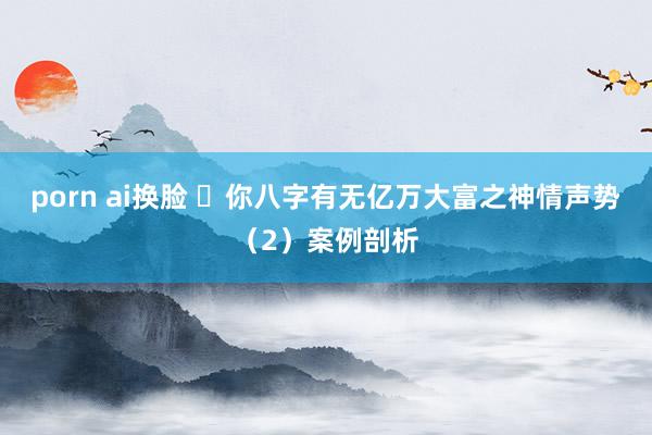 porn ai换脸 ​你八字有无亿万大富之神情声势（2）案例剖析