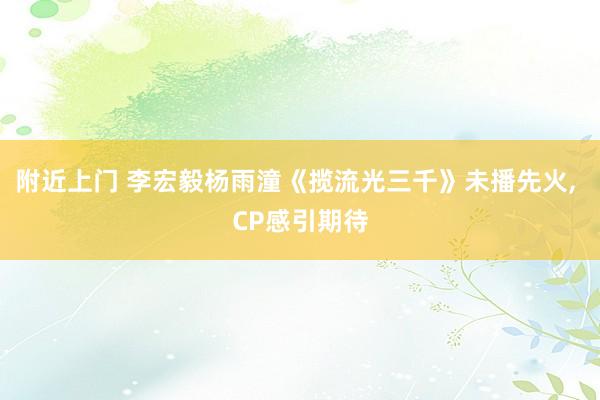 附近上门 李宏毅杨雨潼《揽流光三千》未播先火， CP感引期待