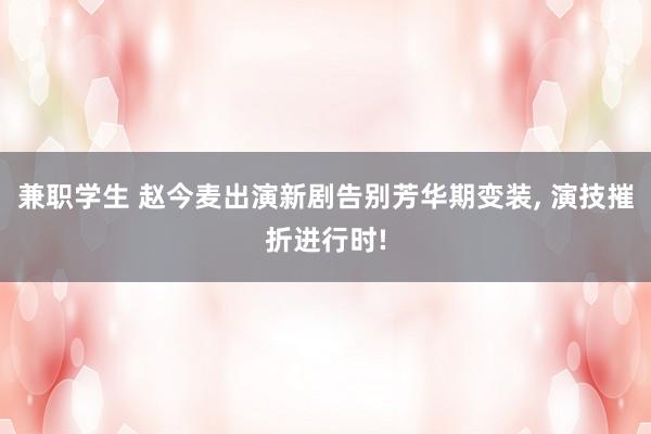 兼职学生 赵今麦出演新剧告别芳华期变装， 演技摧折进行时!