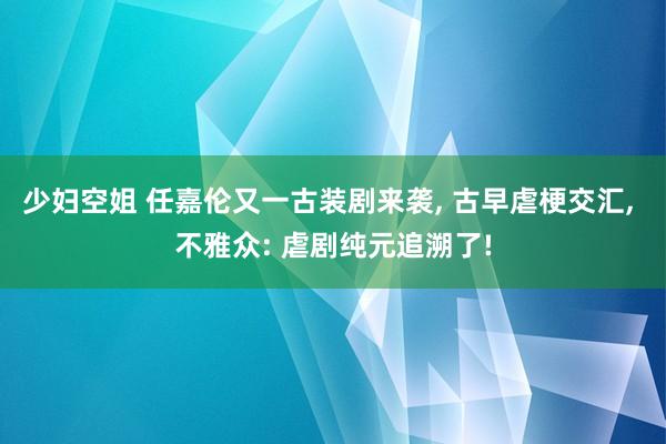 少妇空姐 任嘉伦又一古装剧来袭， 古早虐梗交汇， 不雅众: 虐剧纯元追溯了!