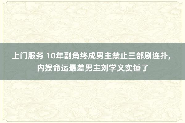 上门服务 10年副角终成男主禁止三部剧连扑， 内娱命运最差男主刘学义实锤了