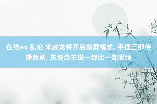 在线av 乱伦 宋威龙将开启霸屏模式， 手捏三部待播新剧， 东说念主设一部比一部吸睛