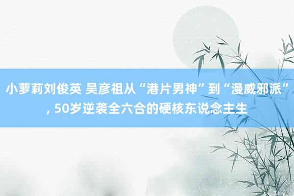 小萝莉刘俊英 吴彦祖从“港片男神”到“漫威邪派”， 50岁逆袭全六合的硬核东说念主生