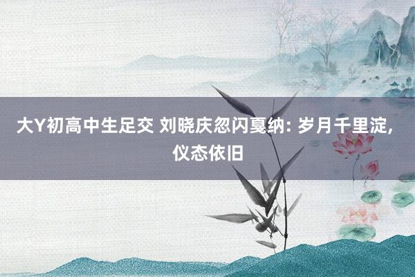 大Y初高中生足交 刘晓庆忽闪戛纳: 岁月千里淀， 仪态依旧