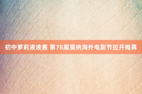 初中萝莉液液酱 第78届戛纳海外电影节拉开帷幕