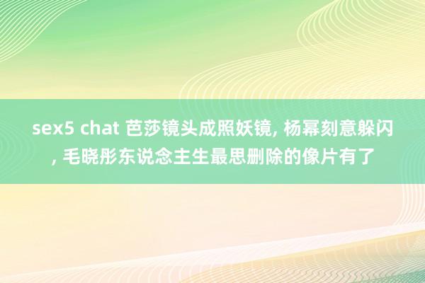 sex5 chat 芭莎镜头成照妖镜， 杨幂刻意躲闪， 毛晓彤东说念主生最思删除的像片有了